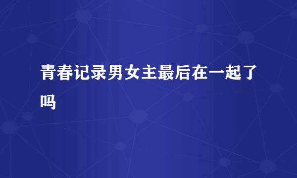 青春记录男女主最后在一起了吗