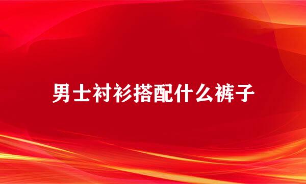 男士衬衫搭配什么裤子