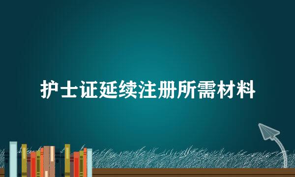 护士证延续注册所需材料