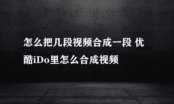怎么把几段视频合成一段 优酷iDo里怎么合成视频