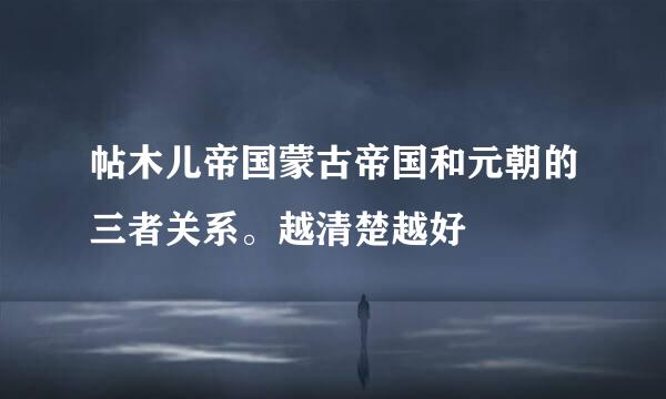 帖木儿帝国蒙古帝国和元朝的三者关系。越清楚越好