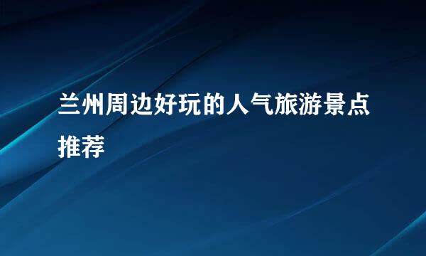 兰州周边好玩的人气旅游景点推荐