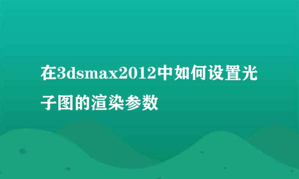 在3dsmax2012中如何设置光子图的渲染参数
