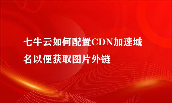 七牛云如何配置CDN加速域名以便获取图片外链