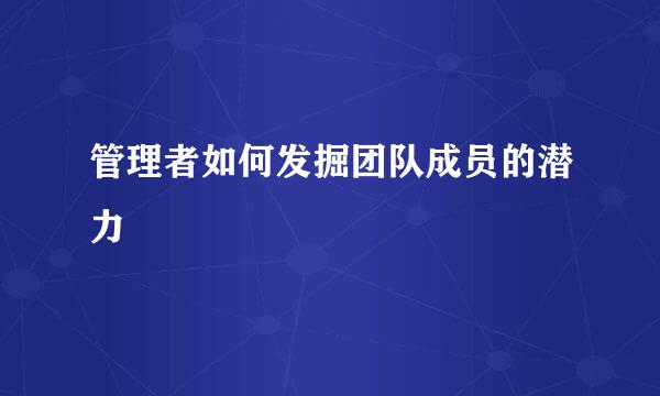 管理者如何发掘团队成员的潜力