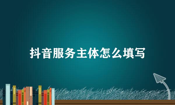 抖音服务主体怎么填写