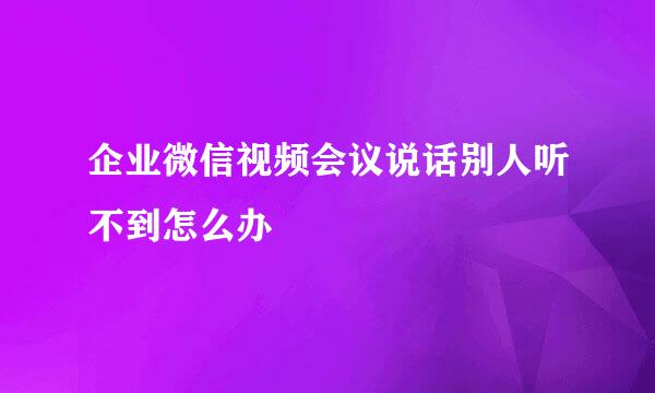 企业微信视频会议说话别人听不到怎么办