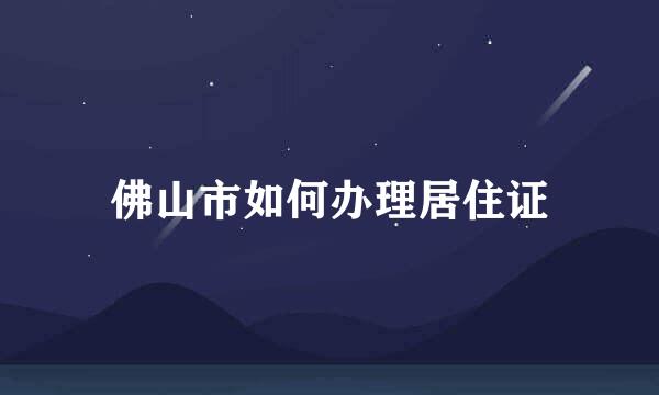 佛山市如何办理居住证