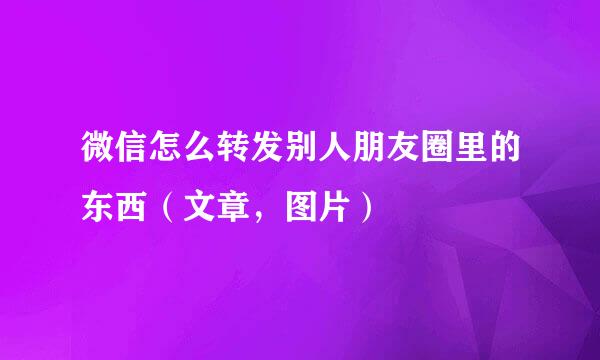 微信怎么转发别人朋友圈里的东西（文章，图片）
