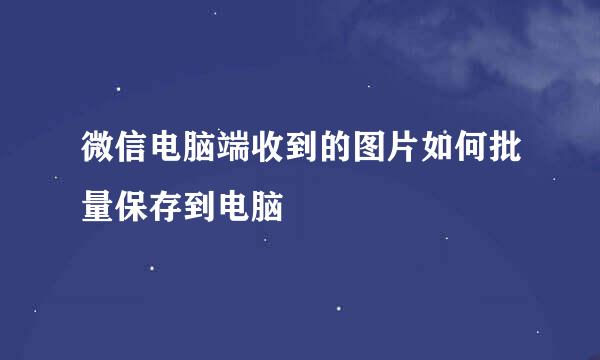 微信电脑端收到的图片如何批量保存到电脑