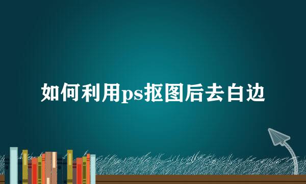 如何利用ps抠图后去白边