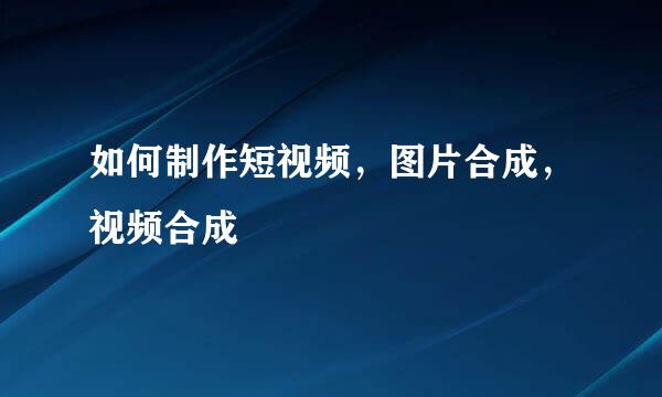 如何制作短视频，图片合成，视频合成