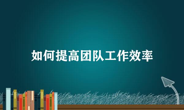 如何提高团队工作效率