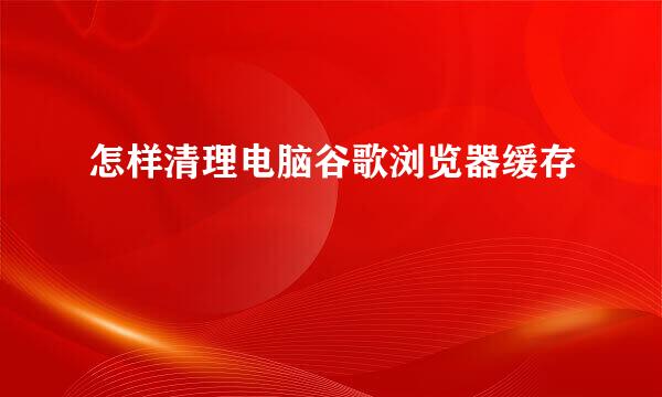 怎样清理电脑谷歌浏览器缓存