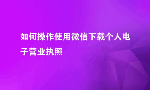 如何操作使用微信下载个人电子营业执照