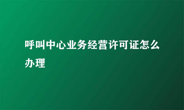 呼叫中心业务经营许可证怎么办理