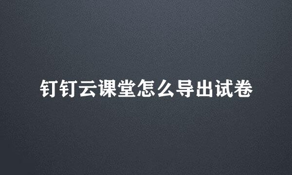 钉钉云课堂怎么导出试卷