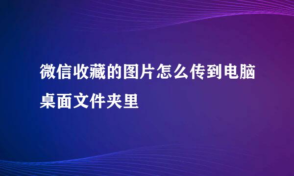 微信收藏的图片怎么传到电脑桌面文件夹里