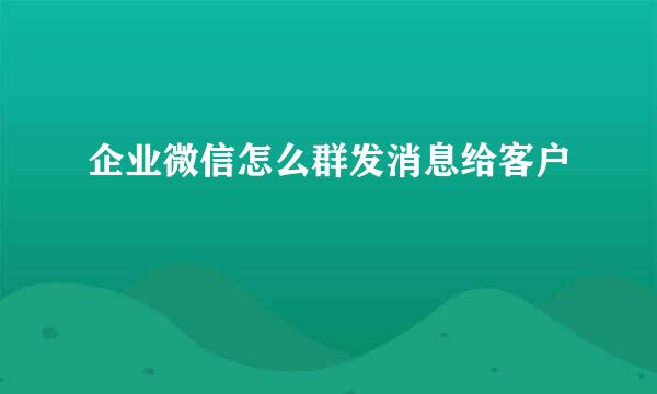 企业微信怎么群发消息给客户