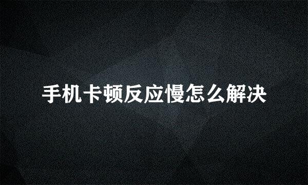 手机卡顿反应慢怎么解决