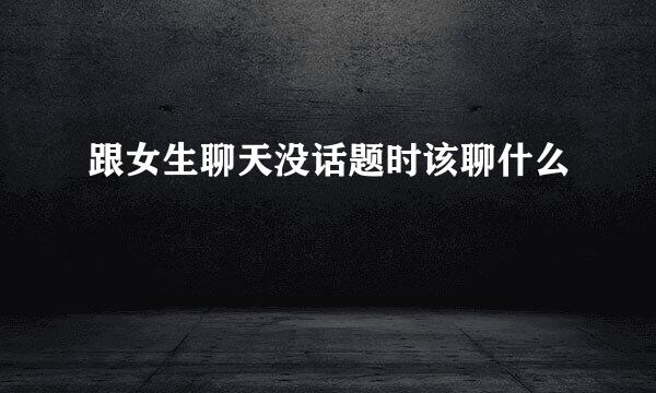 跟女生聊天没话题时该聊什么