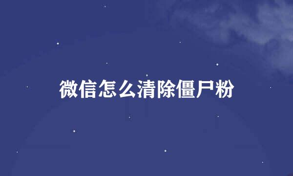 微信怎么清除僵尸粉