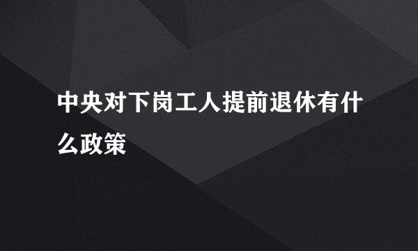中央对下岗工人提前退休有什么政策
