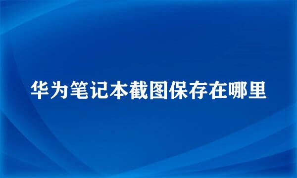 华为笔记本截图保存在哪里