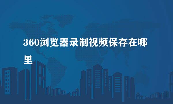 360浏览器录制视频保存在哪里