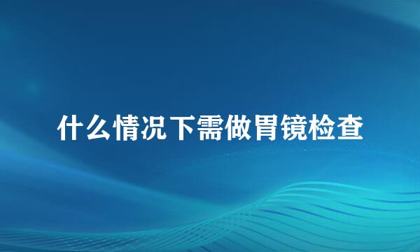 什么情况下需做胃镜检查
