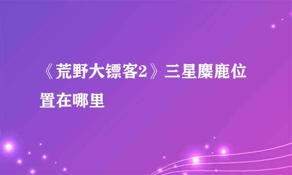 《荒野大镖客2》三星麋鹿位置在哪里