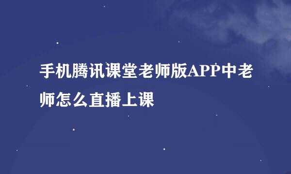 手机腾讯课堂老师版APP中老师怎么直播上课