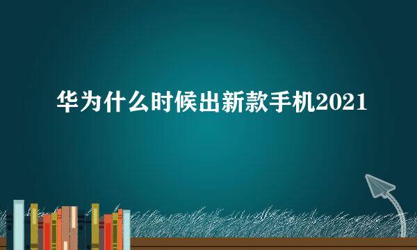 华为什么时候出新款手机2021