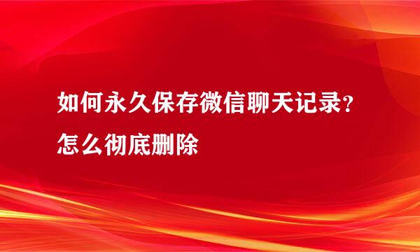 如何永久保存微信聊天记录？怎么彻底删除