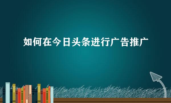 如何在今日头条进行广告推广