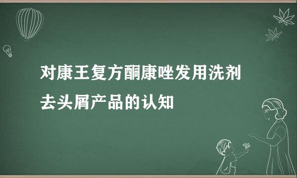对康王复方酮康唑发用洗剂 去头屑产品的认知