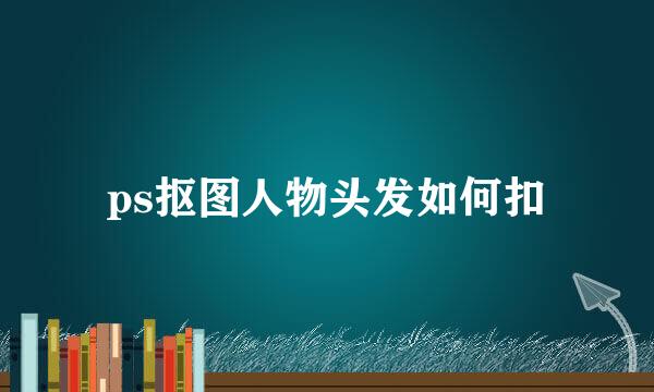 ps抠图人物头发如何扣
