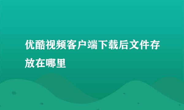 优酷视频客户端下载后文件存放在哪里