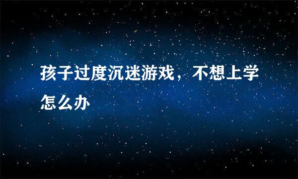孩子过度沉迷游戏，不想上学怎么办