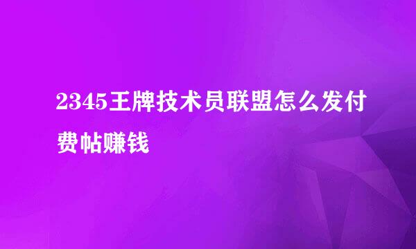 2345王牌技术员联盟怎么发付费帖赚钱
