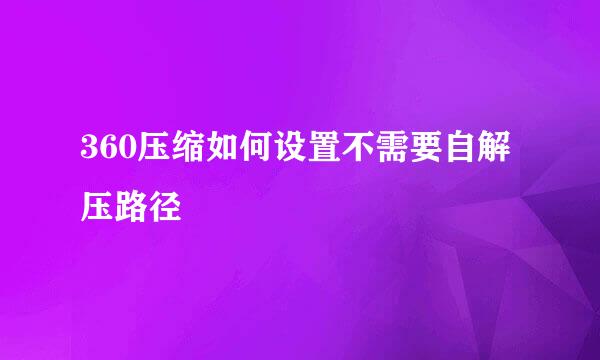 360压缩如何设置不需要自解压路径