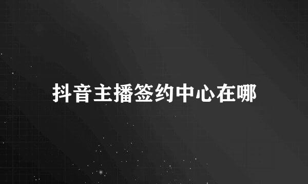抖音主播签约中心在哪
