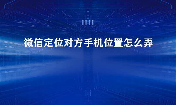 微信定位对方手机位置怎么弄