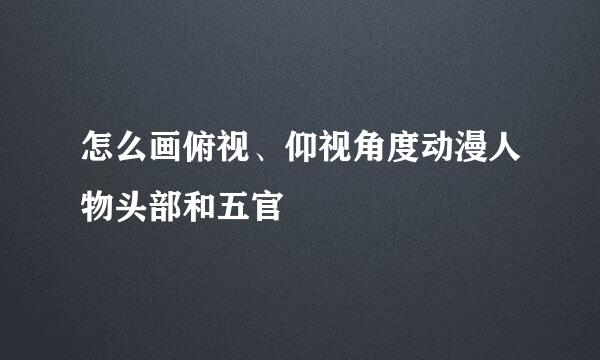 怎么画俯视、仰视角度动漫人物头部和五官