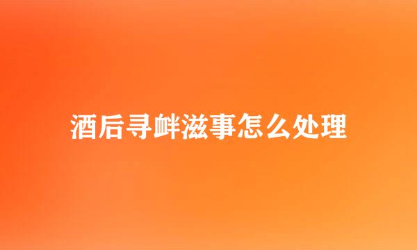 酒后寻衅滋事怎么处理