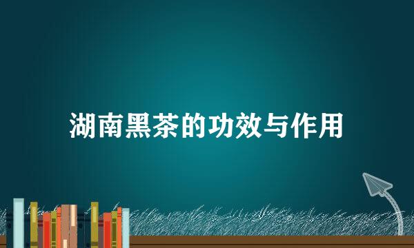 湖南黑茶的功效与作用