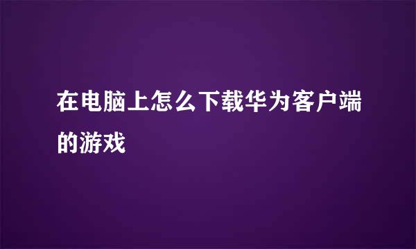 在电脑上怎么下载华为客户端的游戏