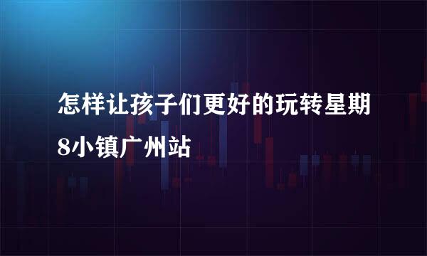怎样让孩子们更好的玩转星期8小镇广州站