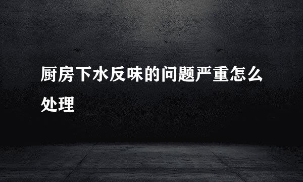 厨房下水反味的问题严重怎么处理