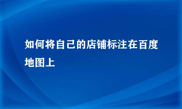 如何将自己的店铺标注在百度地图上